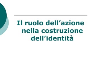 Il ruolo dell’azione
nella costruzione
dell’identità
 