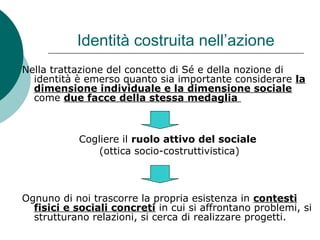 Identità costruita nell’azione
Nella trattazione del concetto di Sé e della nozione di
identità è emerso quanto sia importante considerare la
dimensione individuale e la dimensione sociale
come due facce della stessa medaglia
Cogliere il ruolo attivo del sociale
(ottica socio-costruttivistica)
Ognuno di noi trascorre la propria esistenza in contesti
fisici e sociali concreti in cui si affrontano problemi, si
strutturano relazioni, si cerca di realizzare progetti.
 