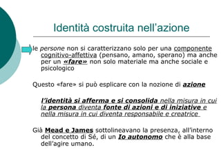 Identità costruita nell’azione
le persone non si caratterizzano solo per una componente
cognitivo-affettiva (pensano, amano, sperano) ma anche
per un «fare» non solo materiale ma anche sociale e
psicologico
Questo «fare» si può esplicare con la nozione di azione
l’identità si afferma e si consolida nella misura in cui
la persona diventa fonte di azioni e di iniziative e
nella misura in cui diventa responsabile e creatrice
Già Mead e James sottolineavano la presenza, all’interno
del concetto di Sé, di un Io autonomo che è alla base
dell’agire umano.
 