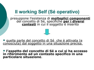 Il working Self (Sé operativo)
presuppone l’esistenza di molteplici componenti
del concetto di Sé, specifiche per i diversi
contesti in cui il soggetto è inserito
 quella parte del concetto di Sé che è attivata (e
conosciuta) dal soggetto in una situazione precisa.
 l’aspetto del concetto di Sé a cui si ha accesso
in riferimento ad un contesto specifico in una
particolare situazione.
 