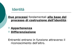 Identità
Due processi fondamentali alla base del
processo di costruzione dell’identità:
 Appartenenza
 Differenziazione
Entrambi entrano in funzione attraverso il
riconoscimento dell’altro.
 