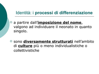 Identità: i processi di differenziazione
 a partire dall’imposizione del nome,
valgono ad individuare il neonato in quanto
singolo.
 sono diversamente strutturati nell’ambito
di culture più o meno individualistiche o
collettivistiche
 