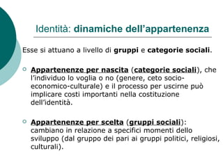 Identità: dinamiche dell’appartenenza
Esse si attuano a livello di gruppi e categorie sociali.
 Appartenenze per nascita (categorie sociali), che
l’individuo lo voglia o no (genere, ceto socio-
economico-culturale) e il processo per uscirne può
implicare costi importanti nella costituzione
dell’identità.
 Appartenenze per scelta (gruppi sociali):
cambiano in relazione a specifici momenti dello
sviluppo (dal gruppo dei pari ai gruppi politici, religiosi,
culturali).
 