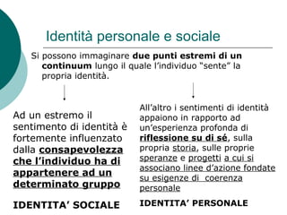 Identità personale e sociale
Si possono immaginare due punti estremi di un
continuum lungo il quale l’individuo “sente” la
propria identità.
Ad un estremo il
sentimento di identità è
fortemente influenzato
dalla consapevolezza
che l’individuo ha di
appartenere ad un
determinato gruppo
IDENTITA’ SOCIALE
All’altro i sentimenti di identità
appaiono in rapporto ad
un’esperienza profonda di
riflessione su di sé, sulla
propria storia, sulle proprie
speranze e progetti a cui si
associano linee d’azione fondate
su esigenze di coerenza
personale
IDENTITA’ PERSONALE
 