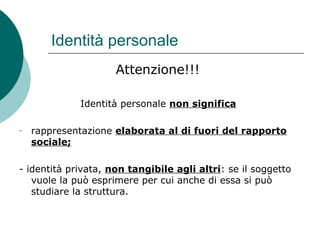 Identità personale
Attenzione!!!
Identità personale non significa
- rappresentazione elaborata al di fuori del rapporto
sociale;
- identità privata, non tangibile agli altri: se il soggetto
vuole la può esprimere per cui anche di essa si può
studiare la struttura.
 