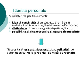 Identità personale
Si caratterizza per tre elementi:
 idea di continuità di un soggetto al di là delle
variazioni nel tempo e degli adattamenti all’ambiente;
 distinzione di questo soggetto rispetto agli altri;
 possibilità di riconoscersi e di essere riconosciuto.
Necessità di essere riconosciuti dagli altri per
poter costituire la propria identità personale
 