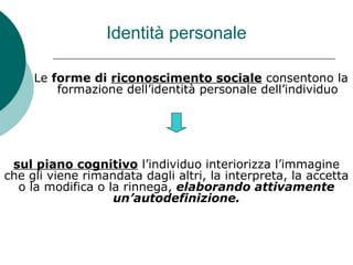 Identità personale
Le forme di riconoscimento sociale consentono la
formazione dell’identità personale dell’individuo
sul piano cognitivo l’individuo interiorizza l’immagine
che gli viene rimandata dagli altri, la interpreta, la accetta
o la modifica o la rinnega, elaborando attivamente
un’autodefinizione.
 