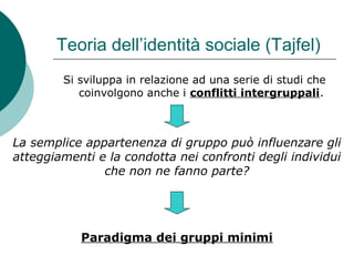 Teoria dell’identità sociale (Tajfel)
Si sviluppa in relazione ad una serie di studi che
coinvolgono anche i conflitti intergruppali.
La semplice appartenenza di gruppo può influenzare gli
atteggiamenti e la condotta nei confronti degli individui
che non ne fanno parte?
Paradigma dei gruppi minimi
 