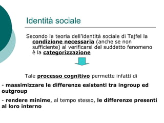 Identità sociale
Secondo la teoria dell’identità sociale di Tajfel la
condizione necessaria (anche se non
sufficiente) al verificarsi del suddetto fenomeno
è la categorizzazione
Tale processo cognitivo permette infatti di
- massimizzare le differenze esistenti tra ingroup ed
outgroup
- rendere minime, al tempo stesso, le differenze presenti
al loro interno
 