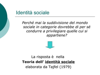Identità sociale
Perché mai la suddivisione del mondo
sociale in categorie dovrebbe di per sé
condurre a privilegiare quelle cui si
appartiene?
La risposta è nella
Teoria dell’ identità sociale
elaborata da Tajfel (1979)
 