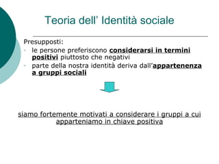 Teoria dell’ Identità sociale
Presupposti:
- le persone preferiscono considerarsi in termini
positivi piuttosto che negativi
- parte della nostra identità deriva dall’appartenenza
a gruppi sociali
siamo fortemente motivati a considerare i gruppi a cui
apparteniamo in chiave positiva
 