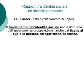 Rapporti tra identità sociale
ed identità personale
J.C. Turner (antico collaboratore di Tajfel)
Il fondamento dell’identità sociale non è dato solo
dall’appartenenza gruppale,bensì anche dal livello al
quale le persone categorizzano se stesse.
 