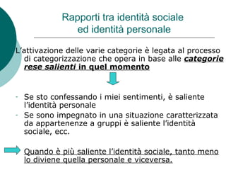 Rapporti tra identità sociale
ed identità personale
L’attivazione delle varie categorie è legata al processo
di categorizzazione che opera in base alle categorie
rese salienti in quel momento
- Se sto confessando i miei sentimenti, è saliente
l’identità personale
- Se sono impegnato in una situazione caratterizzata
da appartenenze a gruppi è saliente l’identità
sociale, ecc.
- Quando è più saliente l’identità sociale, tanto meno
lo diviene quella personale e viceversa.
 