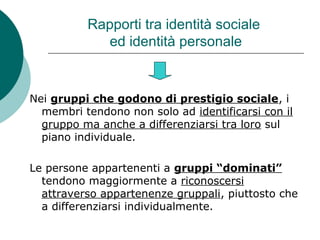 Rapporti tra identità sociale
ed identità personale
Nei gruppi che godono di prestigio sociale, i
membri tendono non solo ad identificarsi con il
gruppo ma anche a differenziarsi tra loro sul
piano individuale.
Le persone appartenenti a gruppi “dominati”
tendono maggiormente a riconoscersi
attraverso appartenenze gruppali, piuttosto che
a differenziarsi individualmente.
 