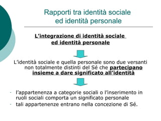 Rapporti tra identità sociale
ed identità personale
L’integrazione di identità sociale
ed identità personale
L’identità sociale e quella personale sono due versanti
non totalmente distinti del Sé che partecipano
insieme a dare significato all’identità
- l’appartenenza a categorie sociali o l’inserimento in
ruoli sociali comporta un significato personale
- tali appartenenze entrano nella concezione di Sé.
 