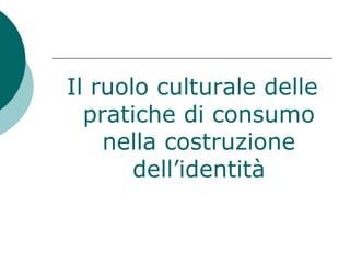 Il ruolo culturale delle
pratiche di consumo
nella costruzione
dell’identità
 