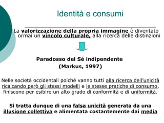 Identità e consumi
La valorizzazione della propria immagine è diventato
ormai un vincolo culturale, alla ricerca delle distinzioni
Paradosso del Sé indipendente
(Markus, 1997)
Nelle società occidentali poiché vanno tutti alla ricerca dell’unicità
ricalcando però gli stessi modelli e le stesse pratiche di consumo,
finiscono per esibire un alto grado di conformità e di uniformità.
Si tratta dunque di una falsa unicità generata da una
illusione collettiva e alimentata costantemente dai media
 