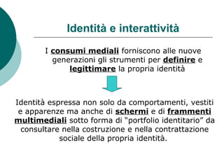Identità e interattività
I consumi mediali forniscono alle nuove
generazioni gli strumenti per definire e
legittimare la propria identità
Identità espressa non solo da comportamenti, vestiti
e apparenze ma anche di schermi e di frammenti
multimediali sotto forma di “portfolio identitario” da
consultare nella costruzione e nella contrattazione
sociale della propria identità.
 