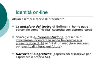 Identità on-line
Alcuni esempi e teorie di riferimento:
 La metafora del teatro di Goffman (l’home page
personale come “ribalta” costruita con estrema cura)
 Strategie di autopresentazione (presenza di
informazioni orientate in modo favorevole alla
presentazione di Sé ai fini di un maggiore successo
per eventuali interazioni future)
 Narrazioni biografiche (espressioni discorsive per
esprimere il proprio Sé)
 