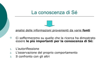La conoscenza di Sé
analisi delle informazioni provenienti da varie fonti
 Ci soffermeremo su quelle che la ricerca ha dimostrato
essere le più importanti per la conoscenza di Sé:
1. L’autoriflessione
2. L’osservazione del proprio comportamento
3. Il confronto con gli altri
 