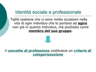 Identità sociale e professionale
Tajfel sostiene che ci sono molte occasioni nella
vita di ogni individuo che lo portano ad agire
non già in quanto individuo, ma piuttosto come
membro del suo gruppo.
il concetto di professione costituisce un criterio di
categorizzazione
 
