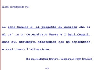 Quindi, considerando che: il  Bene Comune è  il progetto di società  che ci  si da’ in un determinato Paese e i  Beni Comuni  sono gli strumenti strategici  che ne consentono  e realizzano l’attuazione. [La società dei Beni Comuni – Rassegna di Paolo Cacciari] 11/30 