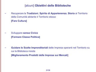 [alcuni]  Obiettivi delle Biblioteche Recuperare le  Tradizioni ,  Spirito di Appartenenza ,  Storia  al Territorio della Comunità abitante il Territorio stesso  [Fare Cultura] Sviluppare  senso Civico [Formare Classe Politica] Guidare le Scelte Imprenditoriali  delle Imprese operanti nel Territorio su cui la Biblioteca insiste [Miglioramento Prodotti delle Imprese sui Mercati] 21/30 