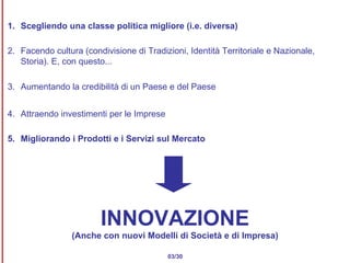 1. Scegliendo una classe politica migliore (i.e. diversa) 2. Facendo cultura (condivisione di Tradizioni, Identità Territoriale e Nazionale, Storia). E, con questo...  3. Aumentando la credibilità di un Paese e del Paese 4. Attraendo investimenti per le Imprese 5. Migliorando i Prodotti e i Servizi sul Mercato 03/30 INNOVAZIONE (Anche con nuovi Modelli di Società e di Impresa) 