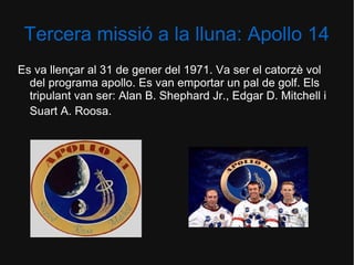 Tercera missió a la lluna: Apollo 14
Es va llençar al 31 de gener del 1971. Va ser el catorzè vol
del programa apollo. Es van emportar un pal de golf. Els
tripulant van ser: Alan B. Shephard Jr., Edgar D. Mitchell i
Suart A. Roosa.

 