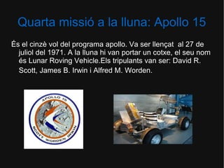 Quarta missió a la lluna: Apollo 15
És el cinzè vol del programa apollo. Va ser llençat al 27 de
juliol del 1971. A la lluna hi van portar un cotxe, el seu nom
és Lunar Roving Vehicle.Els tripulants van ser: David R.
Scott, James B. Irwin i Alfred M. Worden.

 