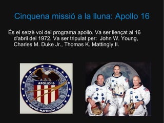 Cinquena missió a la lluna: Apollo 16
És el setzè vol del programa apollo. Va ser llençat al 16
d'abril del 1972. Va ser tripulat per: John W. Young,
Charles M. Duke Jr., Thomas K. Mattingly II.

 
