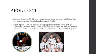 APOL·LO 11:
•

La missió lunar Apollo 11 va ser la primera a posar un home a la lluna. Era
la cinquena missió tripulada del programa Apollo.

•

La nau Apollo 11 va ser enviada a l'espai pel coet Saturn V des de Cap
Canaveral (Florida, EUA). Es va enlairar el 16 de juliol de 1969, va arribar
a la Lluna el 20 de juliol(hora d'EUA) i va tornar a la Terra el 24 de juliol.

•

 