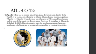 AOL·LO 12:
•

•

L'Apollo 12 va ser la sisena missió tripulada del programa Apollo de la
NASA , i la segona en allunar a la Lluna. Llançada uns mesos després de
l'Apollo 11, l'Apollo 12 va efectuar un allunatge a l'Oceanus Procellarum,
molt a prop de la sonda nord-americana Surveyor 3, posada a la Lluna des
de l'abril de 1967. Els astronautes van dur-se algunes peces d'aquesta
sonda cap a la Terra per al seu estudi, entre elles la càmera fotogràfica.

 