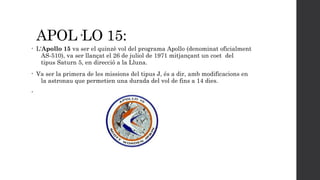APOL·LO 15:
•

L'Apollo 15 va ser el quinzè vol del programa Apollo (denominat oficialment
AS-510), va ser llançat el 26 de juliol de 1971 mitjançant un coet  del
tipus Saturn 5, en direcció a la Lluna.

•

Va ser la primera de les missions del tipus J, és a dir, amb modificacions en
la astronau que permetien una durada del vol de fins a 14 dies.

•

 