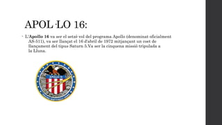 APOL·LO 16:
•

L'Apollo 16 va ser el setzè vol del programa Apollo (denominat oficialment
AS-511), va ser llançat el 16 d'abril de 1972 mitjançant un coet de
llançament del tipus Saturn 5.Va ser la cinquena missió tripulada a
la Lluna.

 