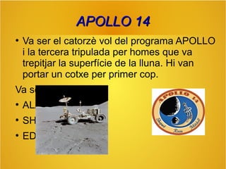 APOLLO 14
●

Va ser el catorzè vol del programa APOLLO
i la tercera tripulada per homes que va
trepitjar la superfície de la lluna. Hi van
portar un cotxe per primer cop.

Va ser tripulat per:
●

ALAN B.

●

SHEPHARD

●

EDGAR D.

 