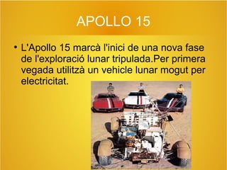 APOLLO 15
●

L'Apollo 15 marcà l'inici de una nova fase
de l'exploració lunar tripulada.Per primera
vegada utilitzà un vehicle lunar mogut per
electricitat.

 