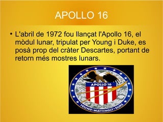 APOLLO 16
●

L'abril de 1972 fou llançat l'Apollo 16, el
mòdul lunar, tripulat per Young i Duke, es
posà prop del cràter Descartes, portant de
retorn més mostres lunars.

 