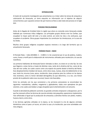 INTRODUCCIÓN
A través de la presente investigación que presentamos va a tratar sobre los temas de conquista y
colonización de Venezuela, un tema exquisito en información con el objetivo de adquirir
conocimientos y por supuesto conocer de qué manera se llevo a cabo todo este proceso en el siglo
XVII.
PERIODO PRECOLOMBINO
Antes de la llegada de Cristóbal Colon la región que ahora es conocida como Venezuela estaba
habitada por numerosas tribus indígenas. Los principales grupos étnicos eran los Caribes, que
ocupaban la mayor parte del este y la costa central, así como las islas y los arahuacos, que
ocupaban el occidente. Otros grupos importantes los constituían los timotocuicas, en la zona de
los Andes.
Muchos otros grupos indígenas ocupaban espacios menores a lo largo del territorio que es
actualmente Venezuela.
PERÍODO PALEO – INDIO
El Periodo Paleo – Indio (20.000A. C. – 5.000 A. C.) Se caracterizó por el uso de piedras, madera,
cuero, hueso o marfil para la elaboración de instrumentos utilizados para recolección y la caza de
mamíferos.
Los primeros habitantes de Venezuela fueron nómadas es decir, no vivían en un sitio fijo. Se cree
que llegaron a estas tierras a través de distintas rutas, tanto de la América del Sur, como de las
islas del mar caribe, las cuales usaron como una especie de puente desde la América del Norte.
Esos desplazamientos trataban de buscar, entre otras cosas, nuevas, áreas de doblamiento en las
que, tanto los recursos (caza, pesca, recolección, áreas propicias para los cultivos en las épocas
más recientes), como la menor densidad demográfica (la que determina, a su vez, una menor
presión de la población sobre esos recursos), fuesen más favorables.
Entre los animales con los que convivieron y los primeros venezolanos se encontraban los
siguientes: mastodontes, caballos, megaterios y gliptodontes, todos eran ejemplares de gran
volumen, a los cuales acorralaban y luego atrapaban para la domesticación o el consumo.
Cuando la densidad de población aumentó, las grandes animales empezaron a desaparecer, por lo
que fue necesario afinar las técnicas de caza de animales más pequeños; aparecieron implementos
más sofisticados al igual que la producción de artesanías y utensilios hechos con piedra, madera,
huesos y barro, entre otros.
A las técnicas agrícolas utilizadas en la época, se les incorporó la cría de algunos animales
domésticos como el pavo y el acure, así como la caza y la recolección, que eran actividades aún
más antiguas.

 