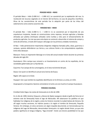 PERIODO MESO – INDIO
El período Meso – Indio (5.000 A.C. – 1.000 A.C.) se caracterizó por la explotación del mar, la
recolección de recursos vegetales en el interior del territorio y la caza de pequeños mamíferos.
Otras de las características de este período fue la adopción por parte de las tribus del
sedentarismo como sistema social de vida.
PERIODO NEO – INDIO
El período Neo – Indio (1.000 A. C. – 1.500 D. C.) se caracterizó por el desarrollo de una
arquitectura incipiente, basada en construcciones como represas, terrazas agrícolas y bóvedas
alineadas por piedras (mintoyes) utilizadas como tumbas y silos para el almacenamiento de
productos agrícolas. Se cree que para esta época se comenzó a desarrollar el sistema de compra y
venta de alimentos, a través del trueque o del pago con las primeras unidades monetarias.
Al Neo – Indio pertenecieron importantes dirigentes indígenas llamados jefes, diaos, guerreros o
caciques, quienes defendieron sus tierras y sus culturas frente a los conquistadores españoles.
Entre ellos destacan:
Manaure: Tenia un importante liderazgo en el área del actual estado Falcón durante las primeras
décadas del siglo XVI.
Guaicaipuro: Otro cacique que convocó a un levantamiento en contra de los españoles, de las
sociedades gobernadas por su hijo Baruta.
Cayurima: Fue cacique de los cumanagotos, en el área nororiental del país.
Doaca: Con quien se identifica la actual zona larense de Duaca.
Nigale: Jefe zapara en el Zulia
Huyapari: Con cuyo nombre los españoles identificaron al río Orinoco y su área, en 1531.
Acaprapocón y Conopoima: Quienes comandaron la lucha una vez muerto el cacique Guacaipuro.
PERIODO COLONIAL
Cristóbal Colon llega a las costas de Venezuela en el año de 1498.
En el año de 1499, Américo Vespucio y Alonso de Ojeda navegaron desde el golfo de Paria (en el
extremo este de Venezuela) hasta el lago de Maracaibo. Allí observaron los palafitos en que
habitaban los indígenas de la región y estos les hicieron recordar la ciudad italiana de Venecia. De
allí según muchas versiones, les habrían puesto a la región el nombre de Venezuela, Pequeña
Venecia. Sin embargo, en otras versiones con algún respaldo documental, se mencionaba que los
indígenas del Lago de Maracaibo, denominaban Venezuela a la región donde Vivian, ya que esta
palabra significaría en lengua indígena, "Agua Grande". Existe una tercera posibilidad en las que

 
