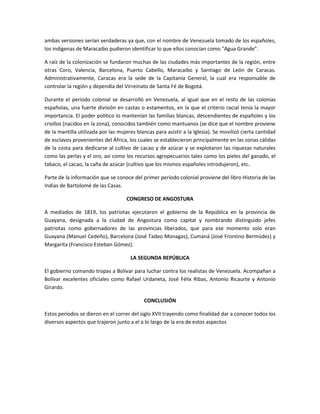ambas versiones serían verdaderas ya que, con el nombre de Venezuela tomado de los españoles,
los indígenas de Maracaibo pudieron identificar lo que ellos conocían como "Agua Grande".
A raíz de la colonización se fundaron muchas de las ciudades más importantes de la región, entre
otras Coro, Valencia, Barcelona, Puerto Cabello, Maracaibo y Santiago de León de Caracas.
Administrativamente, Caracas era la sede de la Capitanía General, la cual era responsable de
controlar la región y dependía del Virreinato de Santa Fé de Bogotá.
Durante el periodo colonial se desarrolló en Venezuela, al igual que en el resto de las colonias
españolas, una fuerte división en castas o estamentos, en la que el criterio racial tenía la mayor
importancia. El poder político lo mantenían las familias blancas, descendientes de españoles y los
criollos (nacidos en la zona), conocidos también como mantuanos (se dice que el nombre proviene
de la mantilla utilizada por las mujeres blancas para asistir a la Iglesia). Se movilizó cierta cantidad
de esclavos provenientes del África, los cuales se establecieron principalmente en las zonas cálidas
de la costa para dedicarse al cultivo de cacao y de azúcar y se explotaron las riquezas naturales
como las perlas y el oro, así como los recursos agropecuarios tales como los pieles del ganado, el
tabaco, el cacao, la caña de azúcar (cultivo que los mismos españoles introdujeron), etc.
Parte de la información que se conoce del primer período colonial proviene del libro Historia de las
Indias de Bartolomé de las Casas.
CONGRESO DE ANGOSTURA
A mediados de 1819, los patriotas ejecutaron el gobierno de la República en la provincia de
Guayana, designada a la ciudad de Angostura como capital y nombrando distinguido jefes
patriotas como gobernadores de las provincias liberados, que para ese momento solo eran
Guayana (Manuel Cedeño), Barcelona (José Tadeo Monagas), Cumaná (José Frontino Bermúdez) y
Margarita (Francisco Esteban Gómez).
LA SEGUNDA REPÚBLICA
El gobierno comando tropas a Bolívar para luchar contra los realistas de Venezuela. Acompañan a
Bolívar excelentes oficiales como Rafael Urdaneta, José Félix Ribas, Antonio Ricaurte y Antonio
Girardo.
CONCLUSIÓN
Estos períodos se dieron en el correr del siglo XVII trayendo como finalidad dar a conocer todos los
diversos aspectos que trajeron junto a el a lo largo de la era de estos aspectos

 