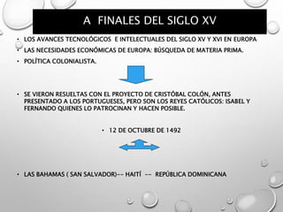 A FINALES DEL SIGLO XV
• LOS AVANCES TECNOLÓGICOS E INTELECTUALES DEL SIGLO XV Y XVI EN EUROPA
• LAS NECESIDADES ECONÓMICAS DE EUROPA: BÚSQUEDA DE MATERIA PRIMA.
• POLÍTICA COLONIALISTA.
• SE VIERON RESUELTAS CON EL PROYECTO DE CRISTÓBAL COLÓN, ANTES
PRESENTADO A LOS PORTUGUESES, PERO SON LOS REYES CATÓLICOS: ISABEL Y
FERNANDO QUIENES LO PATROCINAN Y HACEN POSIBLE.
• 12 DE OCTUBRE DE 1492
• LAS BAHAMAS ( SAN SALVADOR)-- HAITÍ -- REPÚBLICA DOMINICANA
 