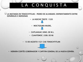 L A C O N Q U I S T A
• LA MATANZA EN TENOCHTITLAN – PEDRO DE ALVARADO. ENFRENTAMIENTO ENTRE
ESPAÑOLES E INDÍGENAS
• LA NOCHE TRISTE 1520
• MOCTEZUMA MUERE,
• CUITLAHUAC (HNO. DE M.).
• CUAHTEMOC ( SOB. DE M)
• 13 DE AGOSTO 1521 CAE TENOCHTITLAN
• HERNÁN CORTÉS GOBERNADOR Y CAPITÁN GENERAL DE LA NUEVA ESPAÑA.
 
