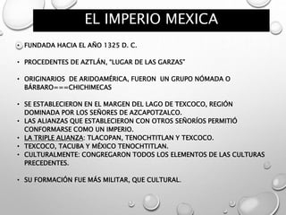 EL IMPERIO MEXICA
• FUNDADA HACIA EL AÑO 1325 D. C.
• PROCEDENTES DE AZTLÁN, “LUGAR DE LAS GARZAS”
• ORIGINARIOS DE ARIDOAMÉRICA, FUERON UN GRUPO NÓMADA O
BÁRBARO===CHICHIMECAS
• SE ESTABLECIERON EN EL MARGEN DEL LAGO DE TEXCOCO, REGIÓN
DOMINADA POR LOS SEÑORES DE AZCAPOTZALCO.
• LAS ALIANZAS QUE ESTABLECIERON CON OTROS SEÑORÍOS PERMITIÓ
CONFORMARSE COMO UN IMPERIO.
• LA TRIPLE ALIANZA: TLACOPAN, TENOCHTITLAN Y TEXCOCO.
• TEXCOCO, TACUBA Y MÉXICO TENOCHTITLAN.
• CULTURALMENTE: CONGREGARON TODOS LOS ELEMENTOS DE LAS CULTURAS
PRECEDENTES.
• SU FORMACIÓN FUE MÁS MILITAR, QUE CULTURAL.
 