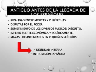 CARACTERÍSTICAS DEL MUNDO
ANTIGUO ANTES DE LA LLEGADA DE
LOS ESPAÑOLES.
• RIVALIDAD ENTRE MEXICAS Y PURÉPECHAS
• DISPUTAS POR EL PODER.
• SOMETIMIENTO DE LOS DIVERSOS PUEBLOS: DISGUSTO.
• IMPERIO FUERTE ECONÓMICA Y POLÍTICAMENTE.
• MAYAS.: DESINTEGRADOS EN PEQUEÑOS SEÑORÍOS.
• DEBILIDAD INTERNA
• INTROMISIÓN ESPAÑOLA
 