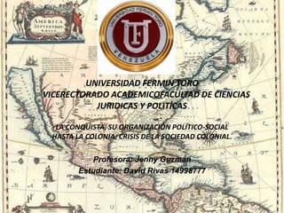 UNIVERSIDAD FERMIN TORO
VICERECTORADO ACADEMICOFACULTAD DE CIENCIAS
JURIDICAS Y POLITICAS
LA CONQUISTA, SU ORGANIZACIÓN POLÍTICO-SOCIAL
HASTA LA COLONIA; CRISIS DE LA SOCIEDAD COLONIAL.
Profesora: Jenny Guzmán
Estudiante: David Rivas 14998777
 