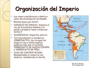 Organización del Imperio <ul><li>Los reyes consideraron a América como una prolongación de España. </li></ul><ul><li>Misma...