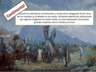 Consistió en adentrarse al continente, a través de la navegación de los ríos y
de las ciudades ya fundadas en las costas, utilizando además las indicaciones
que algunos indígenas les habían dado, en esta exploración encuentran
grandes imperios como el Azteca y el Inca
 