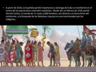 • A partir de 1510, La Española perdió importancia y Santiago de Cuba se transformó en el
centro de las operaciones coloniales españolas. Desde allí, en febrero de 1519, partió
Hernán Cortés, al mando de 11 naves y 600 hombres, con destino a la tierra firme del
continente, a la búsqueda de las fabulosas riquezas en oro mencionadas por los
indígenas.
 