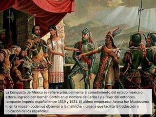 La Conquista de México se refiere principalmente al sometimiento del estado mexica o
azteca, logrado por Hernán Cortés en el nombre de Carlos I y a favor del entonces
rampante Imperio español entre 1519 y 1521. El último emperador Azteca fue Moctezuma
II, en la imagen podemos observar a la malinche indígena que facilitó la traducción y
ubicación de los españoles.
 